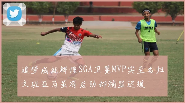 追梦成就辉煌SGA卫冕MVP实至名归文班亚马虽有后劲却稍显迟缓
