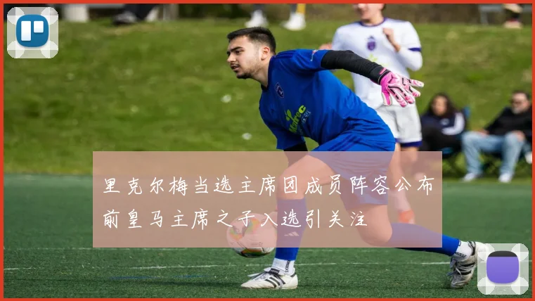 里克尔梅当选主席团成员阵容公布前皇马主席之子入选引关注