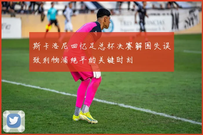 斯卡洛尼回忆足总杯决赛解围失误致利物浦绝平的关键时刻