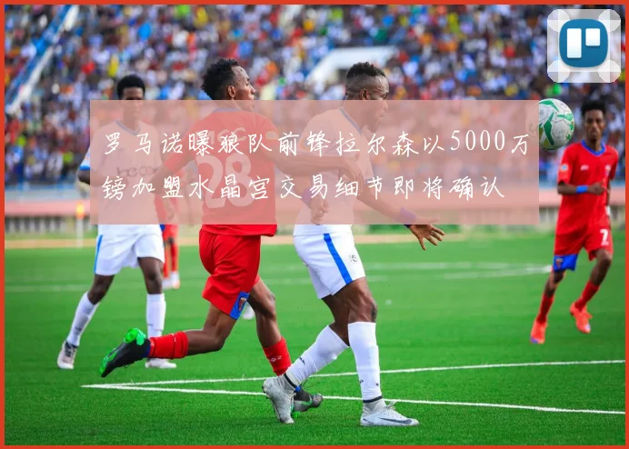 罗马诺曝狼队前锋拉尔森以5000万镑加盟水晶宫交易细节即将确认
