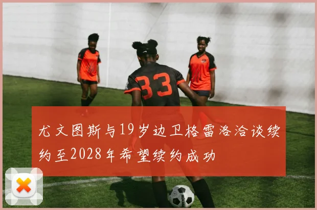 尤文图斯与19岁边卫格雷洛洽谈续约至2028年希望续约成功