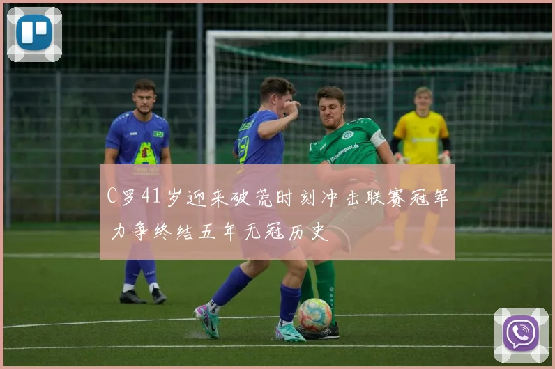 C罗41岁迎来破荒时刻冲击联赛冠军力争终结五年无冠历史