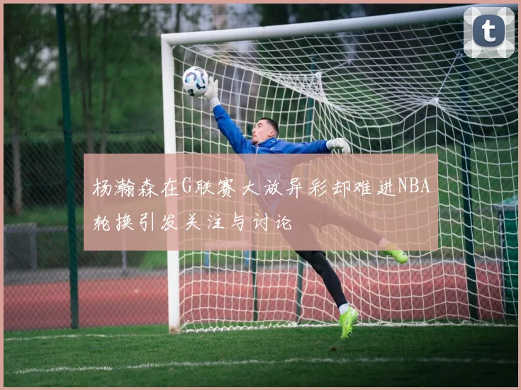 杨瀚森在G联赛大放异彩却难进NBA轮换引发关注与讨论