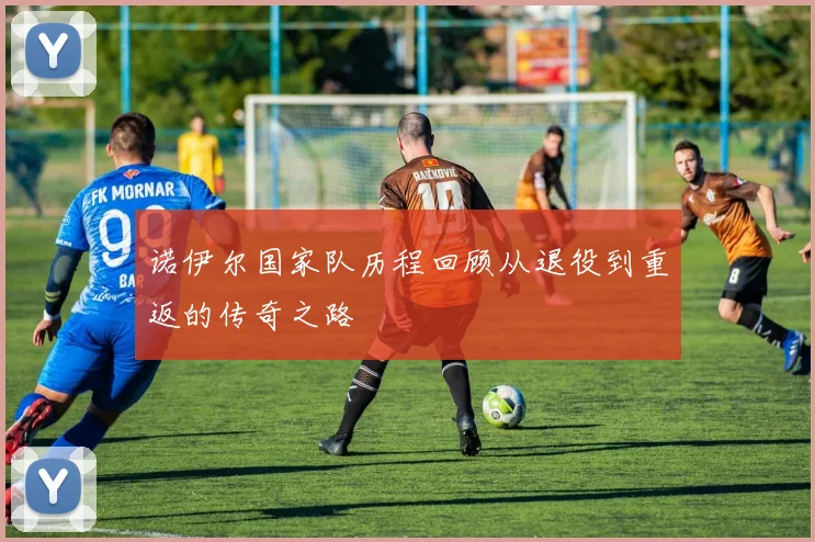 诺伊尔国家队历程回顾从退役到重返的传奇之路