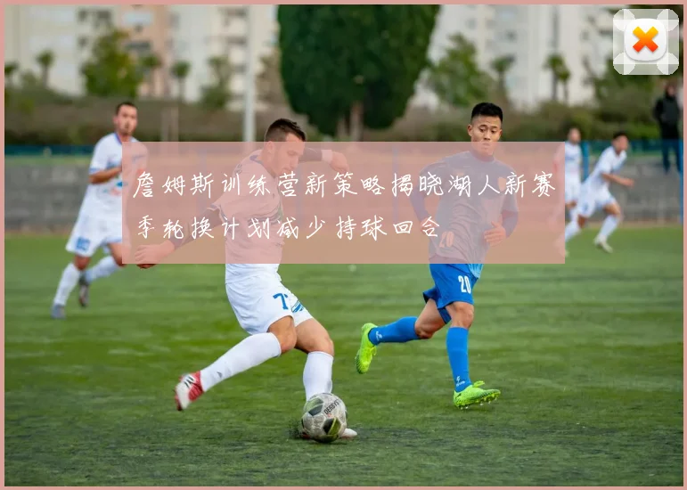 詹姆斯训练营新策略揭晓湖人新赛季轮换计划减少持球回合